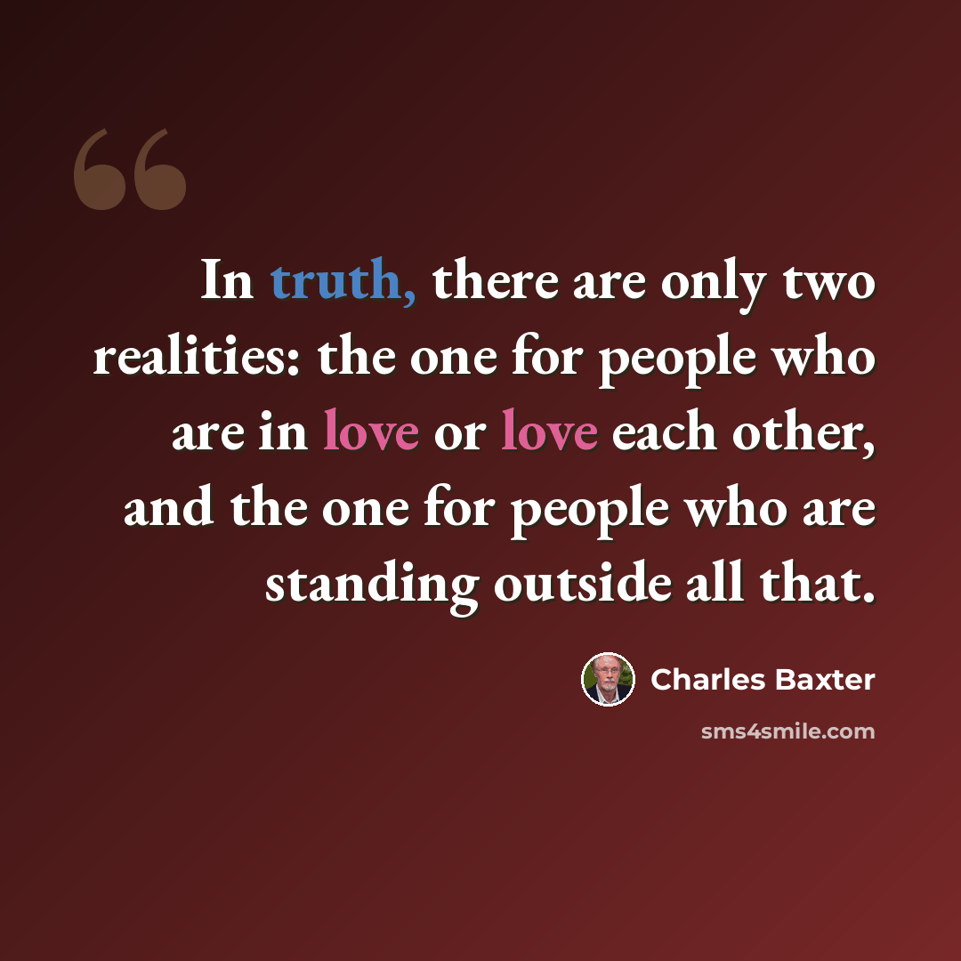 “In truth, there are only two realities: the one for people who are in love or love each other, and the one for people who are standing outside all that.” quote by Charles Baxter