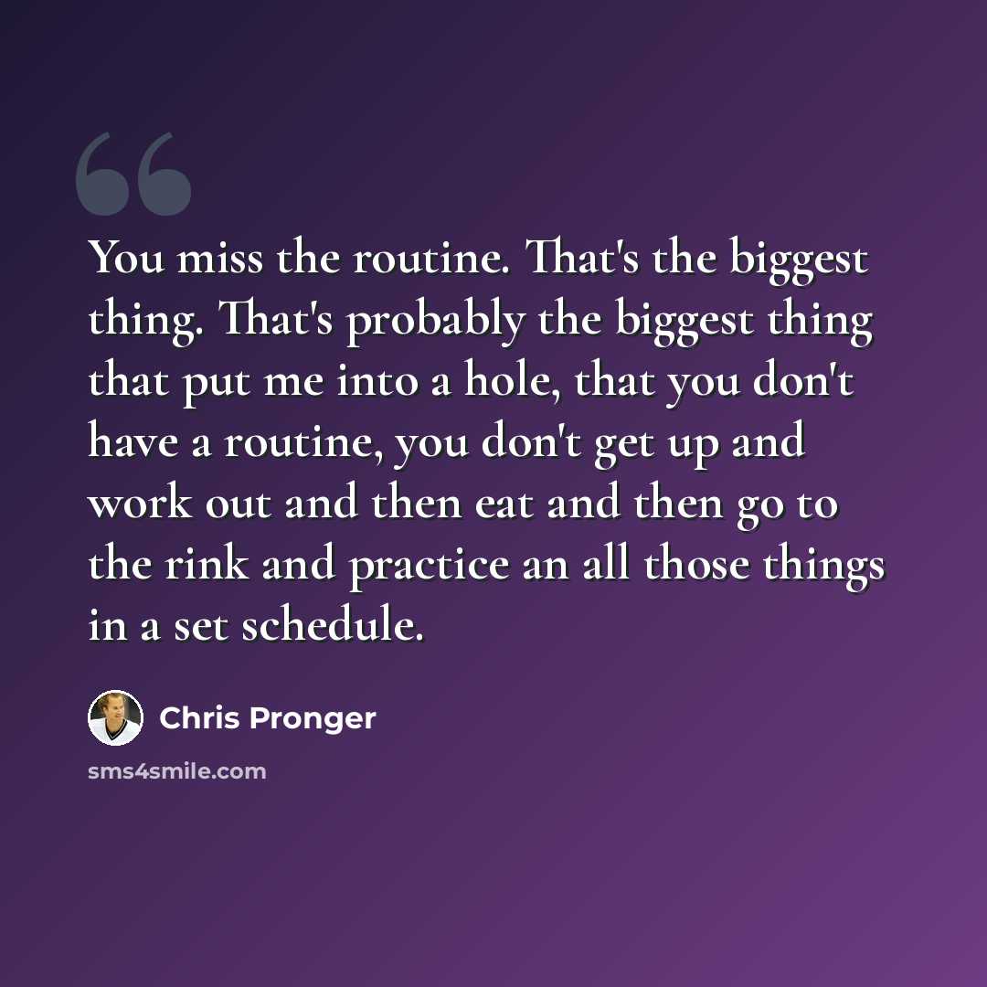 “You miss the routine. That's the biggest thing. That's probably the biggest thing that put me into a hole, that you don't have a routine, you don't get up and work out and then eat and then go to the rink and practice an all those things in a set schedule.” quote by Chris Pronger
