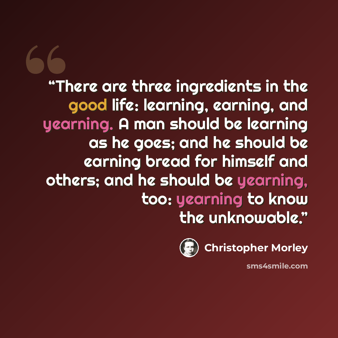 “There are three ingredients in the good life: learning, earning, and yearning. A man should be learning as he goes; and he should be earning bread for himself and others; and he should be yearning, too: yearning to know the unknowable.” quote by Christopher Morley