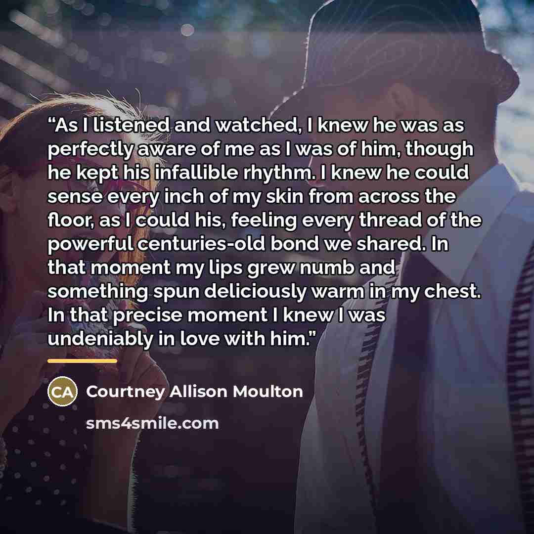 “As I listened and watched, I knew he was as perfectly aware of me as I was of him, though he kept his infallible rhythm. I knew he could sense every inch of my skin from across the floor, as I could his, feeling every thread of the powerful centuries-old bond we shared. In that moment my lips grew…” quote by Courtney Allison Moulton