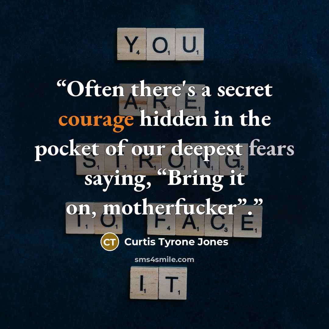 “Often there's a secret courage hidden in the pocket of our deepest fears saying, “Bring it on, motherfucker”.” quote by Curtis Tyrone Jones