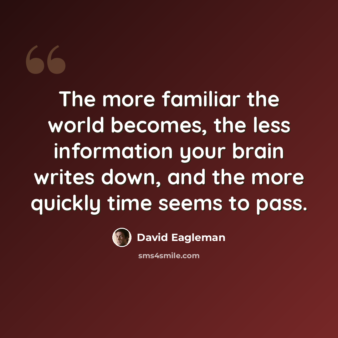 “The more familiar the world becomes, the less information your brain writes down, and the more quickly time seems to pass.” quote by David Eagleman
