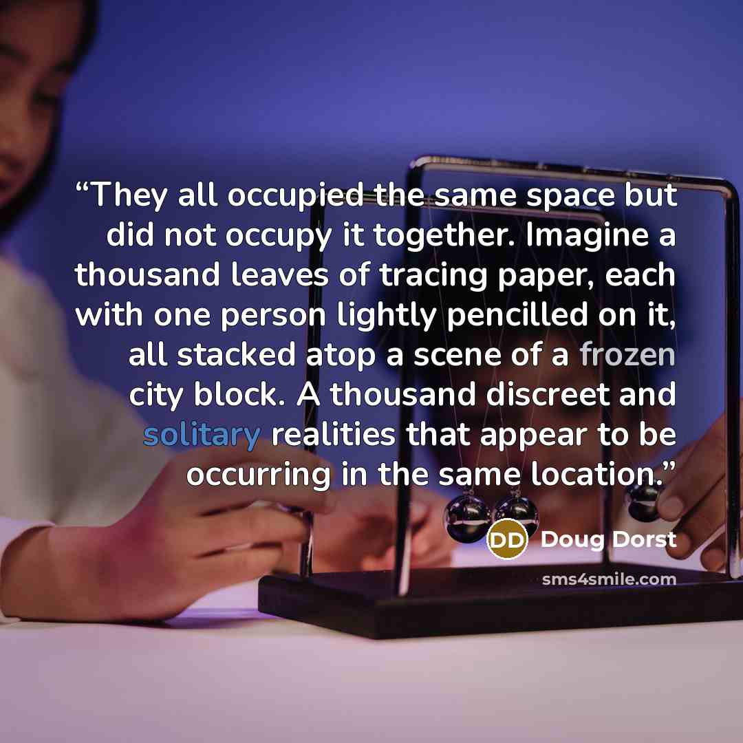 “They all occupied the same space but did not occupy it together. Imagine a thousand leaves of tracing paper, each with one person lightly pencilled on it, all stacked atop a scene of a frozen city block. A thousand discreet and solitary realities that appear to be occurring in the same location.” quote by Doug Dorst
