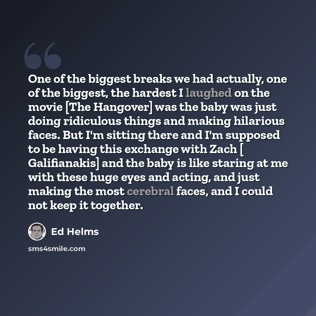 “One of the biggest breaks we had actually, one of the biggest, the hardest I laughed on the movie [The Hangover] was the baby was just doing ridiculous things and making hilarious faces. But I'm sitting there and I'm supposed to be having this exchange with Zach [ Galifianakis] and the baby is…” quote by Ed Helms