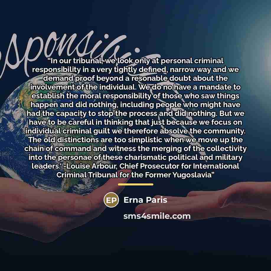 “In our tribunal, we look only at personal criminal responsibility in a very tightly defined, narrow way and we demand proof beyond a resonable doubt about the involvement of the individual. We do no have a mandate to establish the moral responsibility of those who saw things happen and did…” quote by Erna Paris