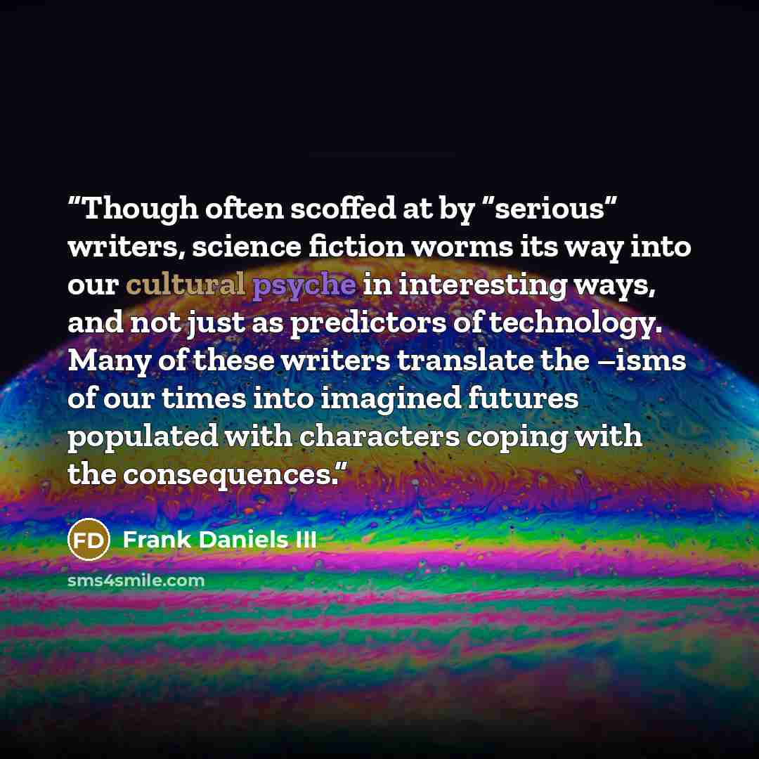 “Though often scoffed at by “serious” writers, science fiction worms its way into our cultural psyche in interesting ways, and not just as predictors of technology. Many of these writers translate the –isms of our times into imagined futures populated with characters coping with the consequences.” quote by Frank Daniels III