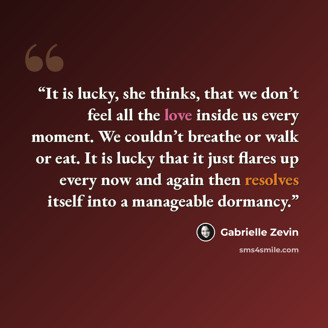 “It is lucky, she thinks, that we don’t feel all the love inside us every moment. We couldn’t breathe or walk or eat. It is lucky that it just flares up every now and again then resolves itself into a manageable dormancy.” quote by Gabrielle Zevin