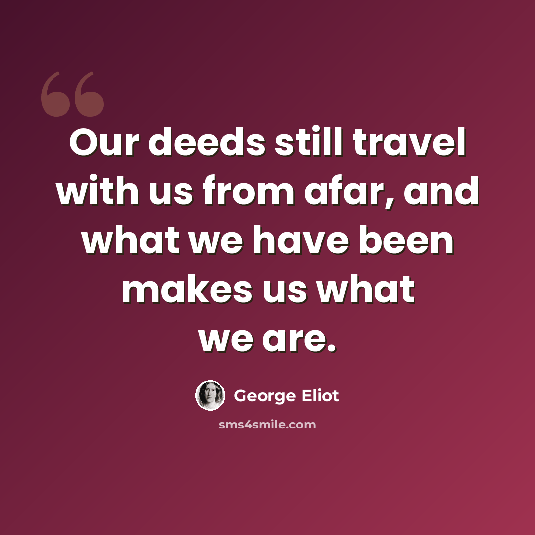 “Our deeds still travel with us from afar, and what we have been makes us what we are.” quote by George Eliot
