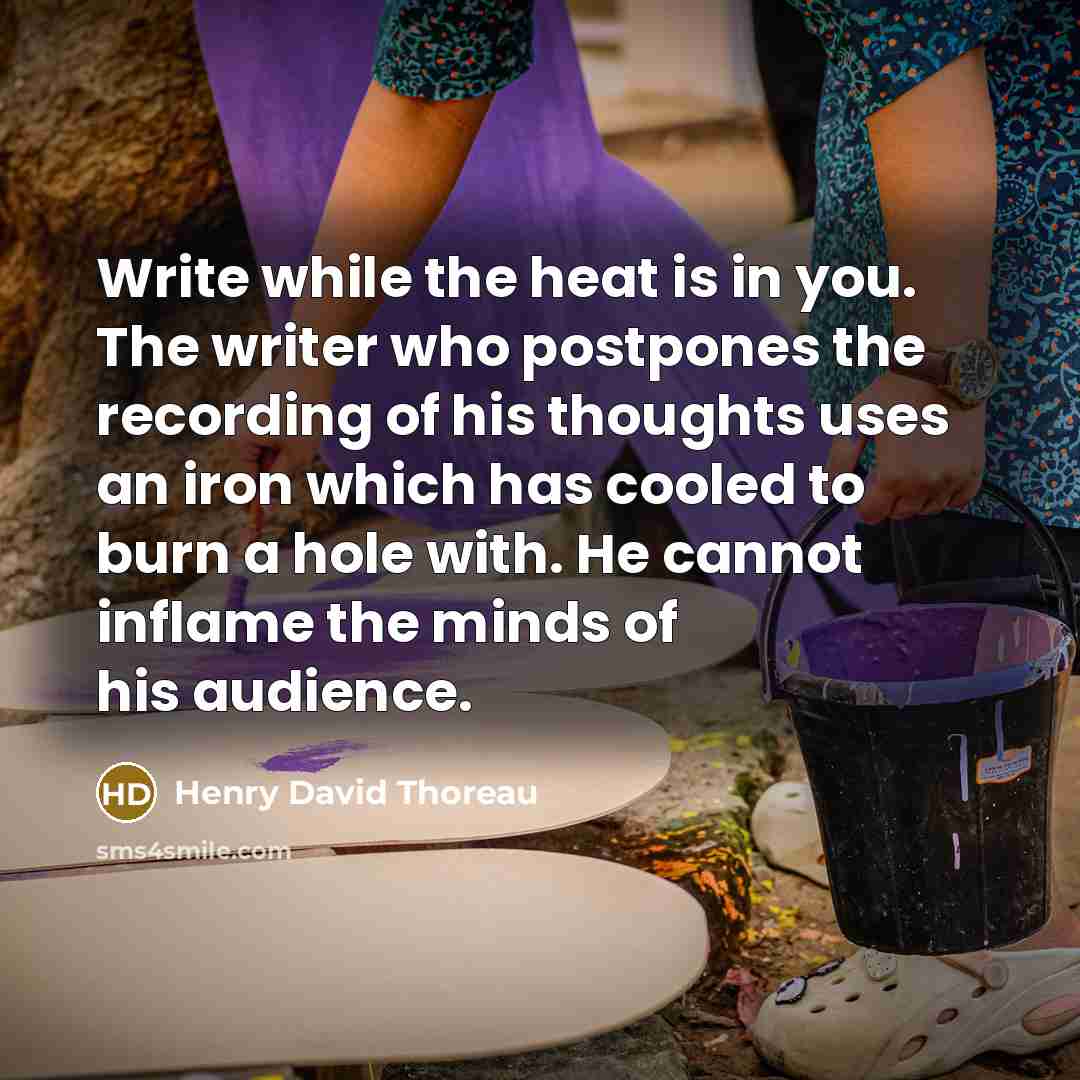 “Write while the heat is in you. The writer who postpones the recording of his thoughts uses an iron which has cooled to burn a hole with. He cannot inflame the minds of his audience.” quote by Henry David Thoreau