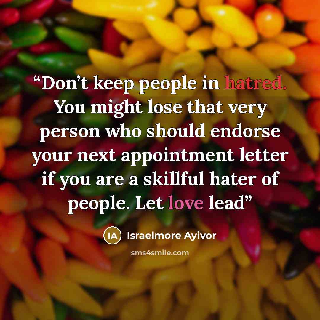 “Don’t keep people in hatred. You might lose that very person who should endorse your next appointment letter if you are a skillful hater of people. Let love lead” quote by Israelmore Ayivor