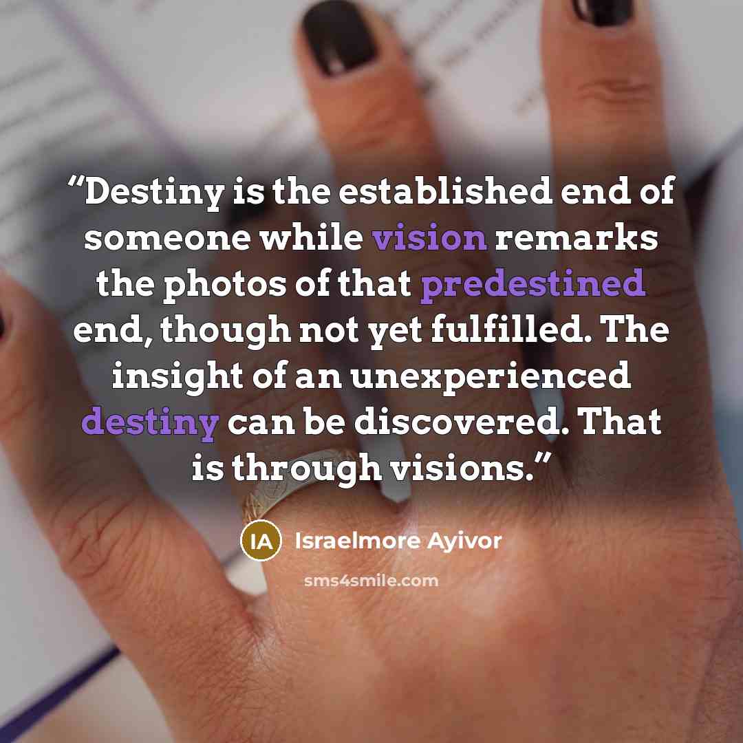 “Destiny is the established end of someone while vision remarks the photos of that predestined end, though not yet fulfilled. The insight of an unexperienced destiny can be discovered. That is through visions.” quote by Israelmore Ayivor