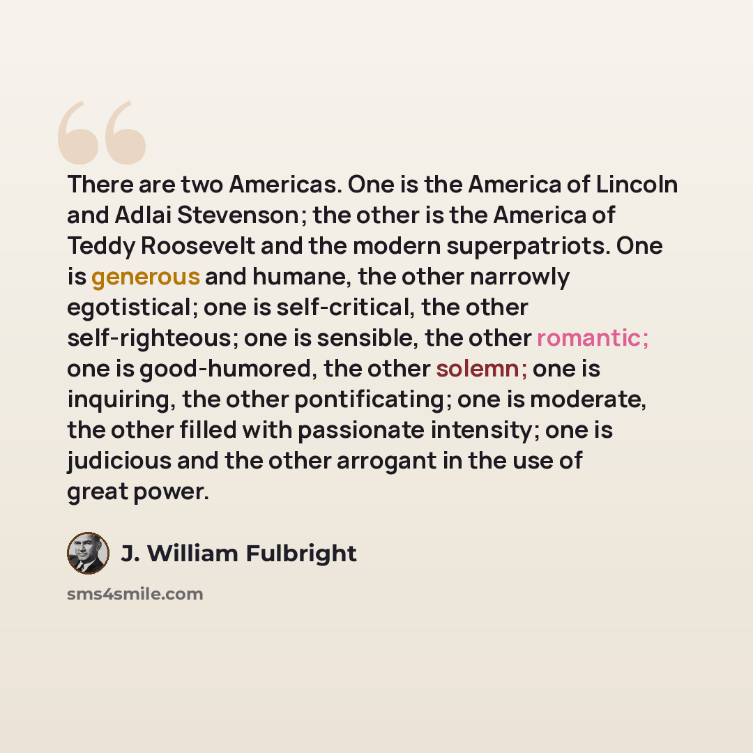 “There are two Americas. One is the America of Lincoln and Adlai Stevenson; the other is the America of Teddy Roosevelt and the modern superpatriots. One is generous and humane, the other narrowly egotistical; one is self-critical, the other self-righteous; one is sensible, the other romantic; one…” quote by J. William Fulbright