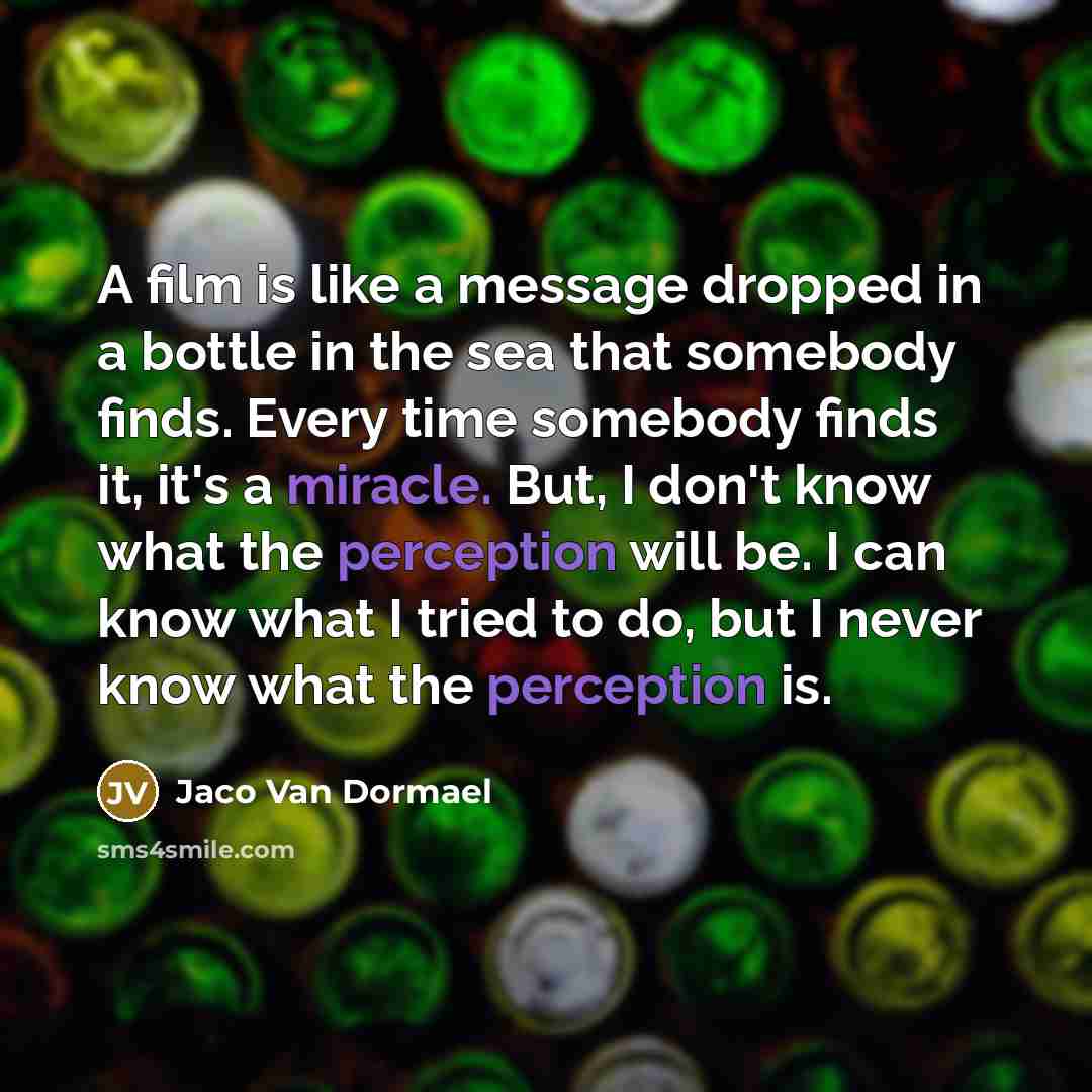 “A film is like a message dropped in a bottle in the sea that somebody finds. Every time somebody finds it, it's a miracle. But, I don't know what the perception will be. I can know what I tried to do, but I never know what the perception is.” quote by Jaco Van Dormael