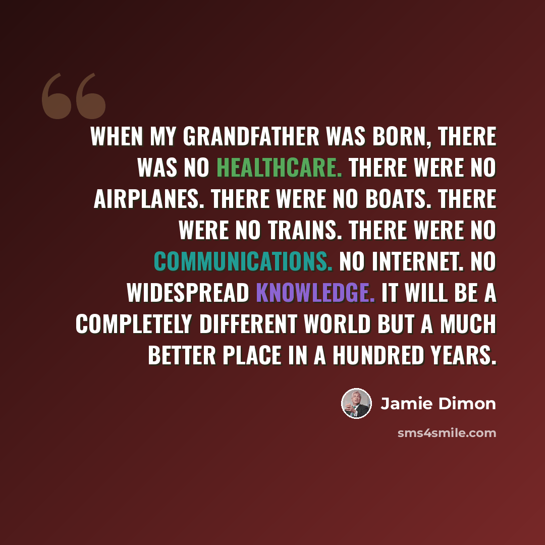 “When my grandfather was born, there was no healthcare. There were no airplanes. There were no boats. There were no trains. There were no communications. No Internet. No widespread knowledge. It will be a completely different world but a much better place in a hundred years.” quote by Jamie Dimon