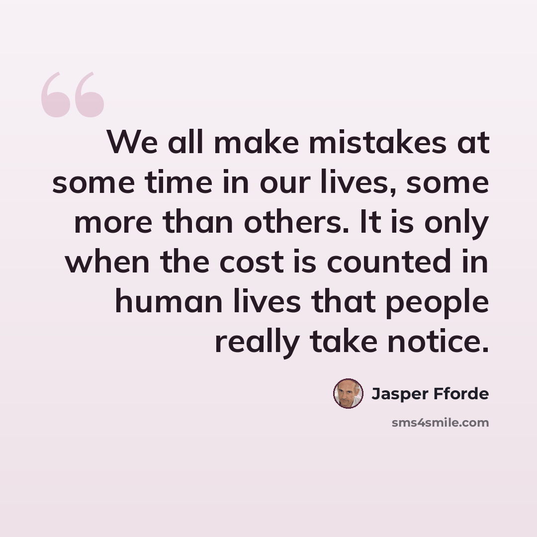 “We all make mistakes at some time in our lives, some more than others. It is only when the cost is counted in human lives that people really take notice.” quote by Jasper Fforde