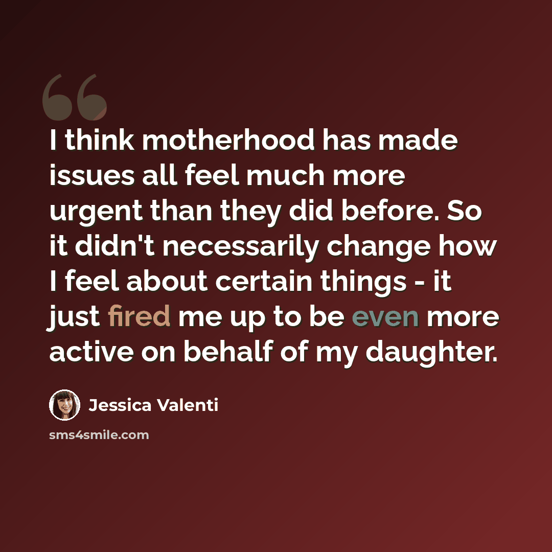 “I think motherhood has made issues all feel much more urgent than they did before. So it didn't necessarily change how I feel about certain things - it just fired me up to be even more active on behalf of my daughter.” quote by Jessica Valenti