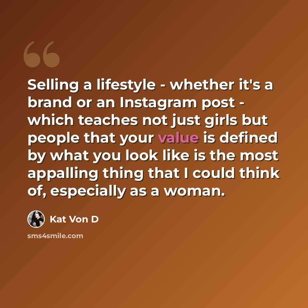 “Selling a lifestyle - whether it's a brand or an Instagram post - which teaches not just girls but people that your value is defined by what you look like is the most appalling thing that I could think of, especially as a woman.” quote by Kat Von D