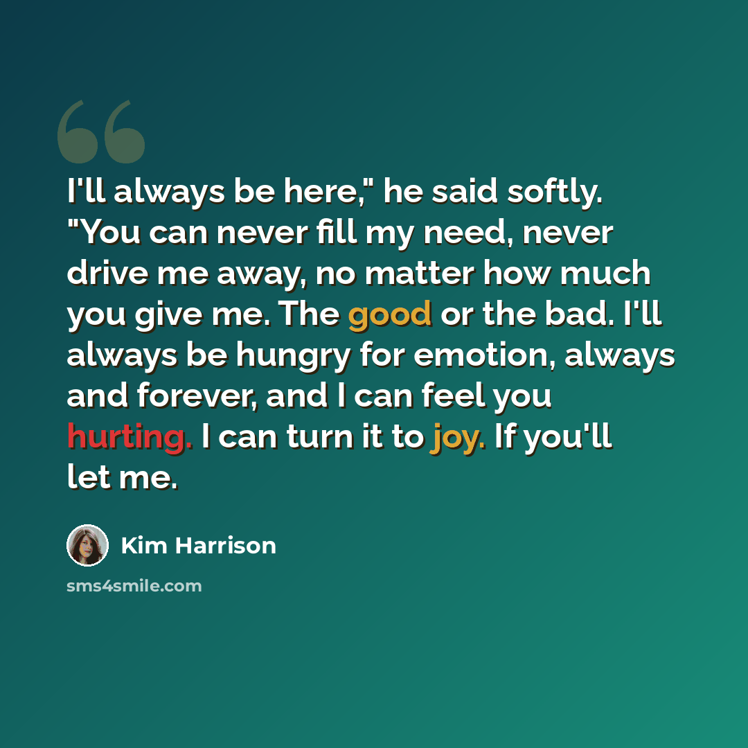 “I'll always be here," he said softly. "You can never fill my need, never drive me away, no matter how much you give me. The good or the bad. I'll always be hungry for emotion, always and forever, and I can feel you hurting. I can turn it to joy. If you'll let me.” quote by Kim Harrison