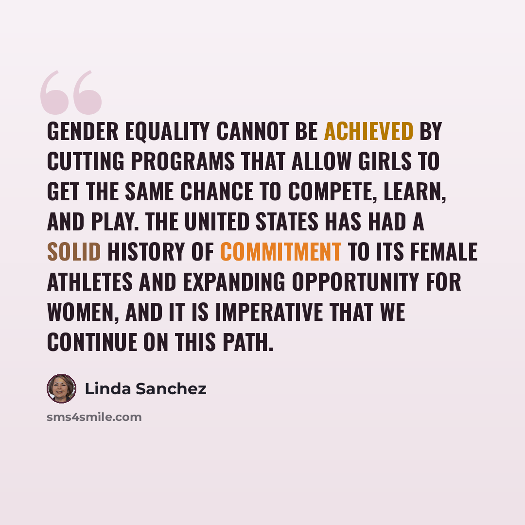 “Gender equality cannot be achieved by cutting programs that allow girls to get the same chance to compete, learn, and play. The United States has had a solid history of commitment to its female athletes and expanding opportunity for women, and it is imperative that we continue on this path.” quote by Linda Sanchez
