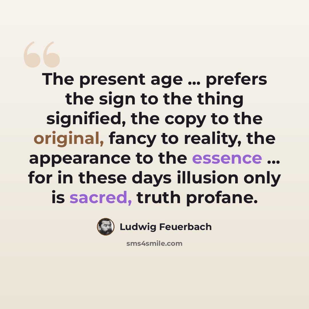 “The present age ... prefers the sign to the thing signified, the copy to the original, fancy to reality, the appearance to the essence ... for in these days illusion only is sacred, truth profane.” quote by Ludwig Feuerbach