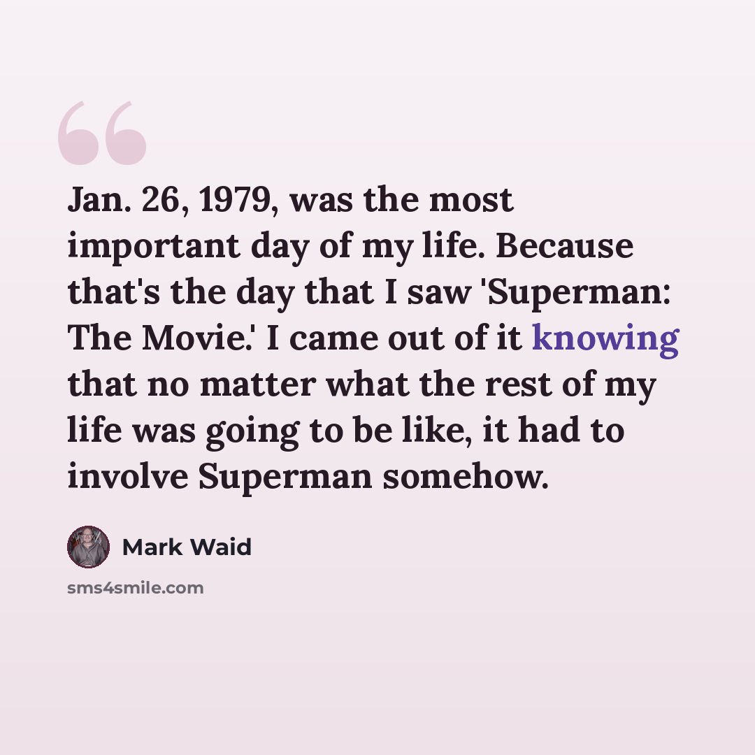 “Jan. 26, 1979, was the most important day of my life. Because that's the day that I saw 'Superman: The Movie.' I came out of it knowing that no matter what the rest of my life was going to be like, it had to involve Superman somehow.” quote by Mark Waid