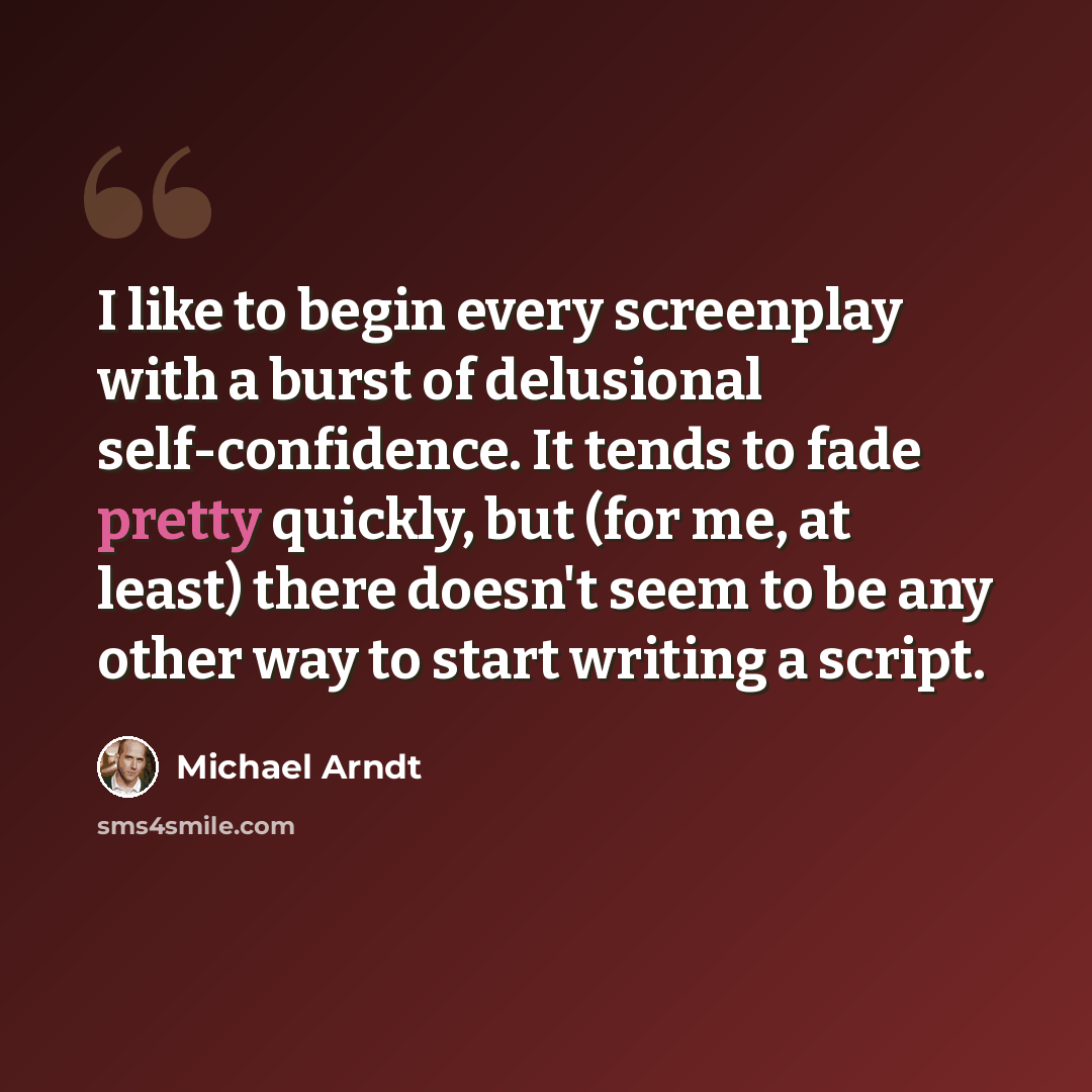 “I like to begin every screenplay with a burst of delusional self-confidence. It tends to fade pretty quickly, but (for me, at least) there doesn't seem to be any other way to start writing a script.” quote by Michael Arndt