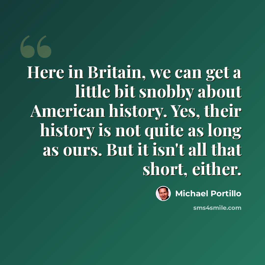 “Here in Britain, we can get a little bit snobby about American history. Yes, their history is not quite as long as ours. But it isn't all that short, either.” quote by Michael Portillo