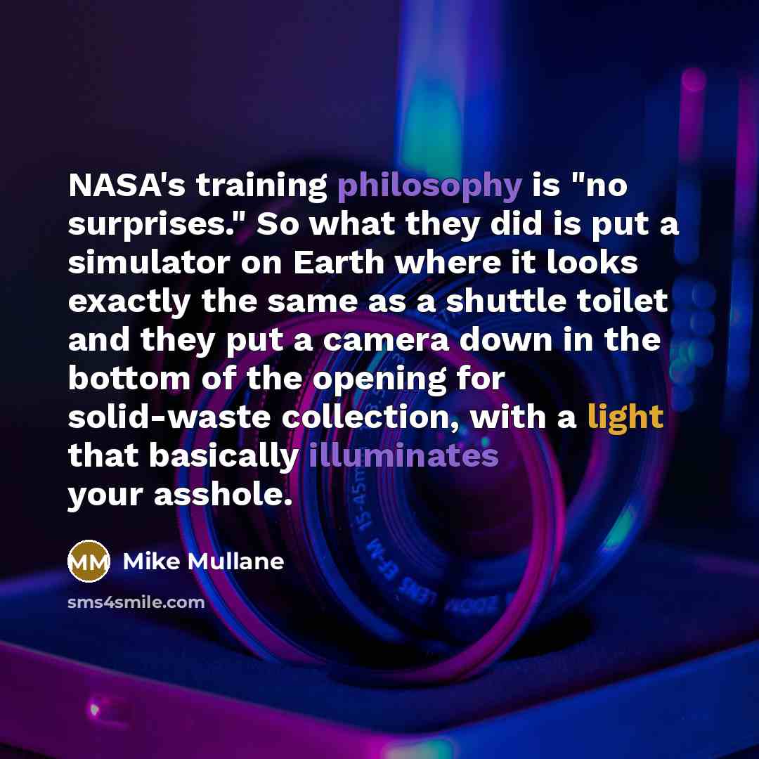 “NASA's training philosophy is "no surprises." So what they did is put a simulator on Earth where it looks exactly the same as a shuttle toilet and they put a camera down in the bottom of the opening for solid-waste collection, with a light that basically illuminates your asshole.” quote by Mike Mullane