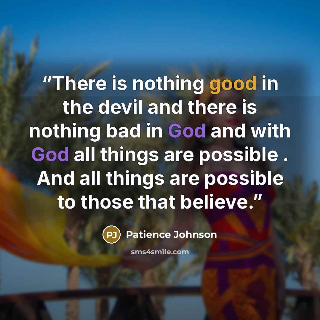 “There is nothing good in the devil and there is nothing bad in God and with God all things are possible . And all things are possible to those that believe.” quote by Patience Johnson