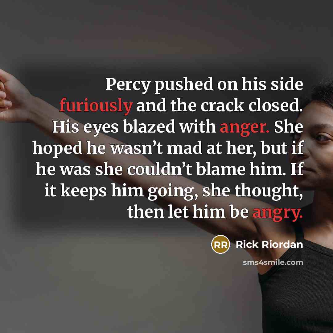 “Percy pushed on his side furiously and the crack closed. His eyes blazed with anger. She hoped he wasn’t mad at her, but if he was she couldn’t blame him. If it keeps him going, she thought, then let him be angry.” quote by Rick Riordan