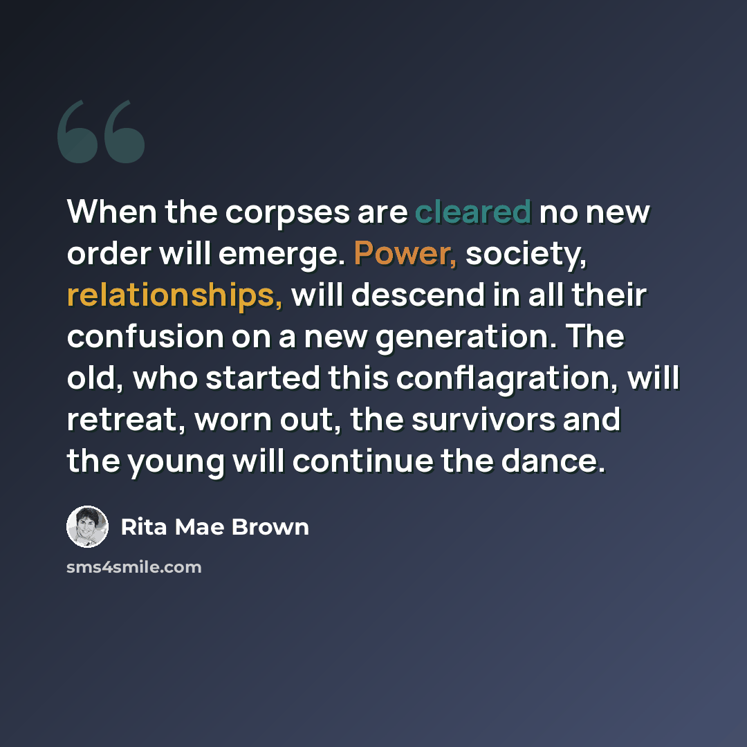 “When the corpses are cleared no new order will emerge. Power, society, relationships, will descend in all their confusion on a new generation. The old, who started this conflagration, will retreat, worn out, the survivors and the young will continue the dance.” quote by Rita Mae Brown