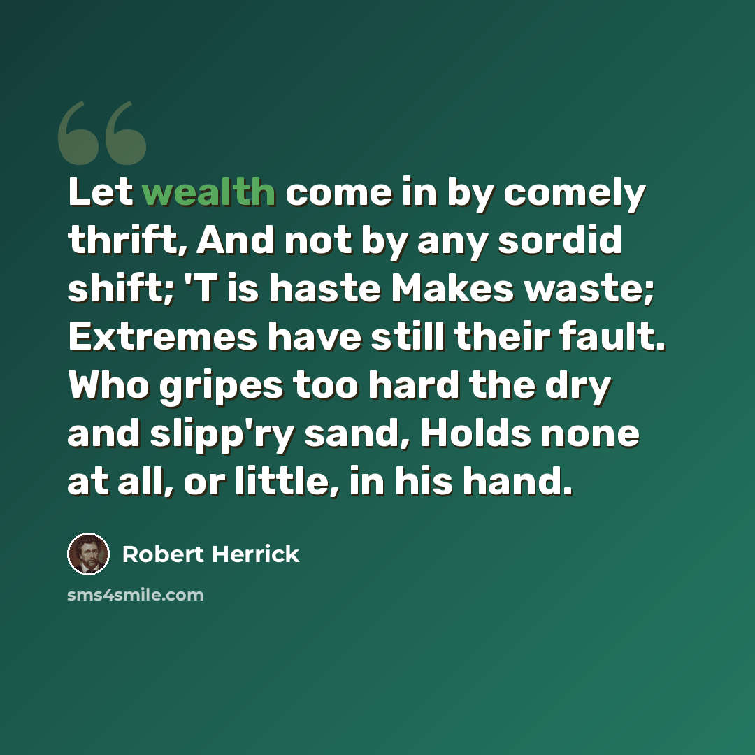 “Let wealth come in by comely thrift, And not by any sordid shift; 'T is haste Makes waste; Extremes have still their fault. Who gripes too hard the dry and slipp'ry sand, Holds none at all, or little, in his hand.” quote by Robert Herrick