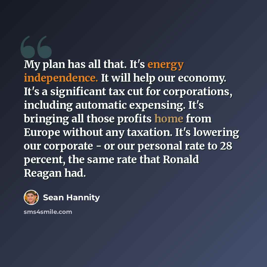 “My plan has all that. It's energy independence. It will help our economy. It's a significant tax cut for corporations, including automatic expensing. It's bringing all those profits home from Europe without any taxation. It's lowering our corporate - or our personal rate to 28 percent, the same…” quote by Sean Hannity