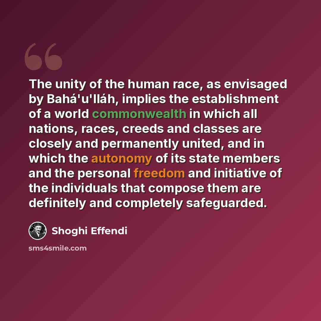 “The unity of the human race, as envisaged by Bahá'u'lláh, implies the establishment of a world commonwealth in which all nations, races, creeds and classes are closely and permanently united, and in which the autonomy of its state members and the personal freedom and initiative of the individuals…” quote by Shoghi Effendi