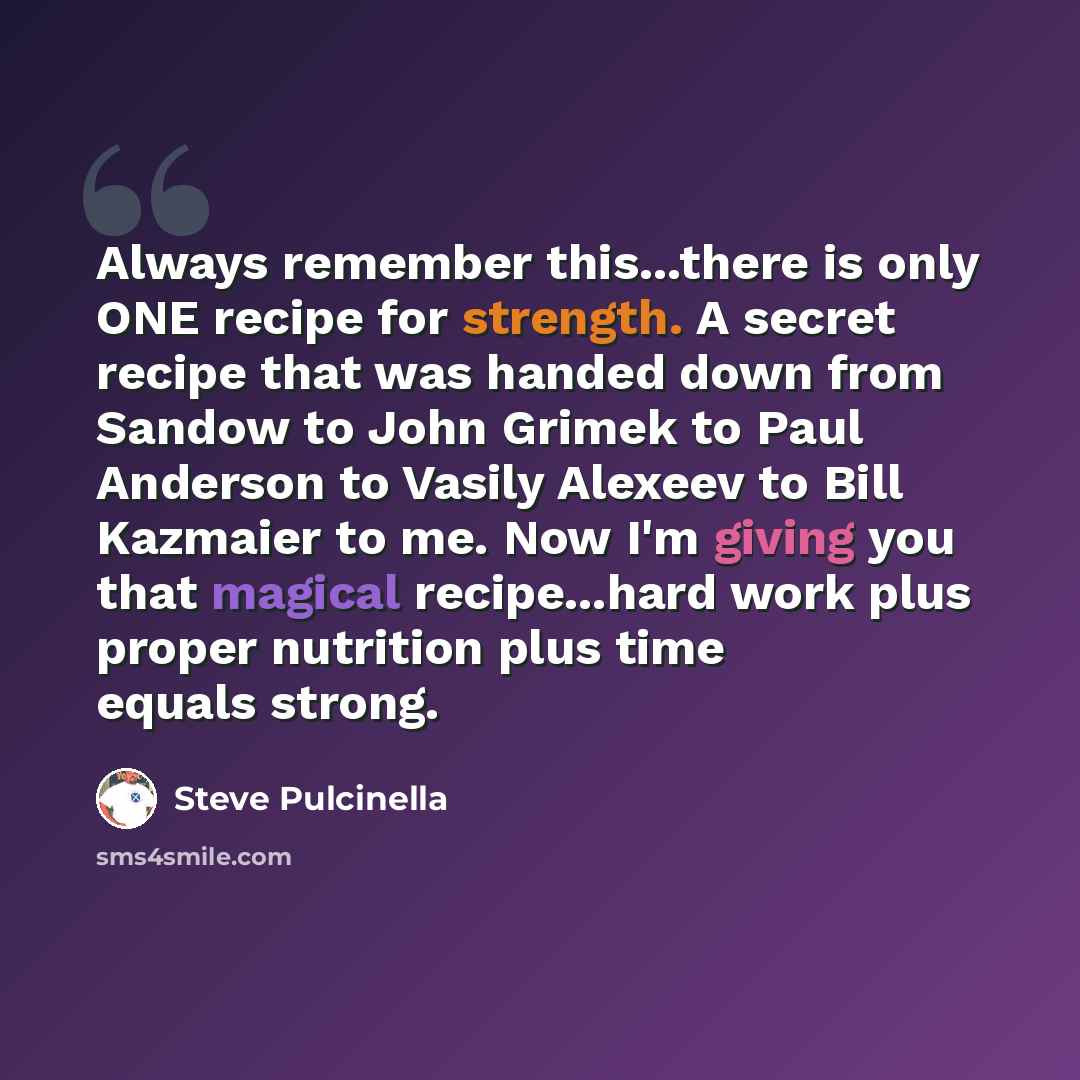 “Always remember this...there is only ONE recipe for strength. A secret recipe that was handed down from Sandow to John Grimek to Paul Anderson to Vasily Alexeev to Bill Kazmaier to me. Now I'm giving you that magical recipe...hard work plus proper nutrition plus time equals strong.” quote by Steve Pulcinella