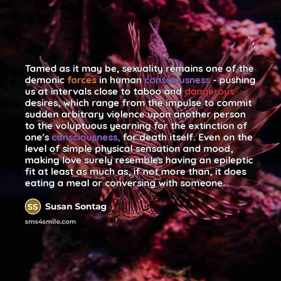 “Tamed as it may be, sexuality remains one of the demonic forces in human consciousness - pushing us at intervals close to taboo and dangerous desires, which range from the impulse to commit sudden arbitrary violence upon another person to the voluptuous yearning for the extinction of one's…” quote by Susan Sontag
