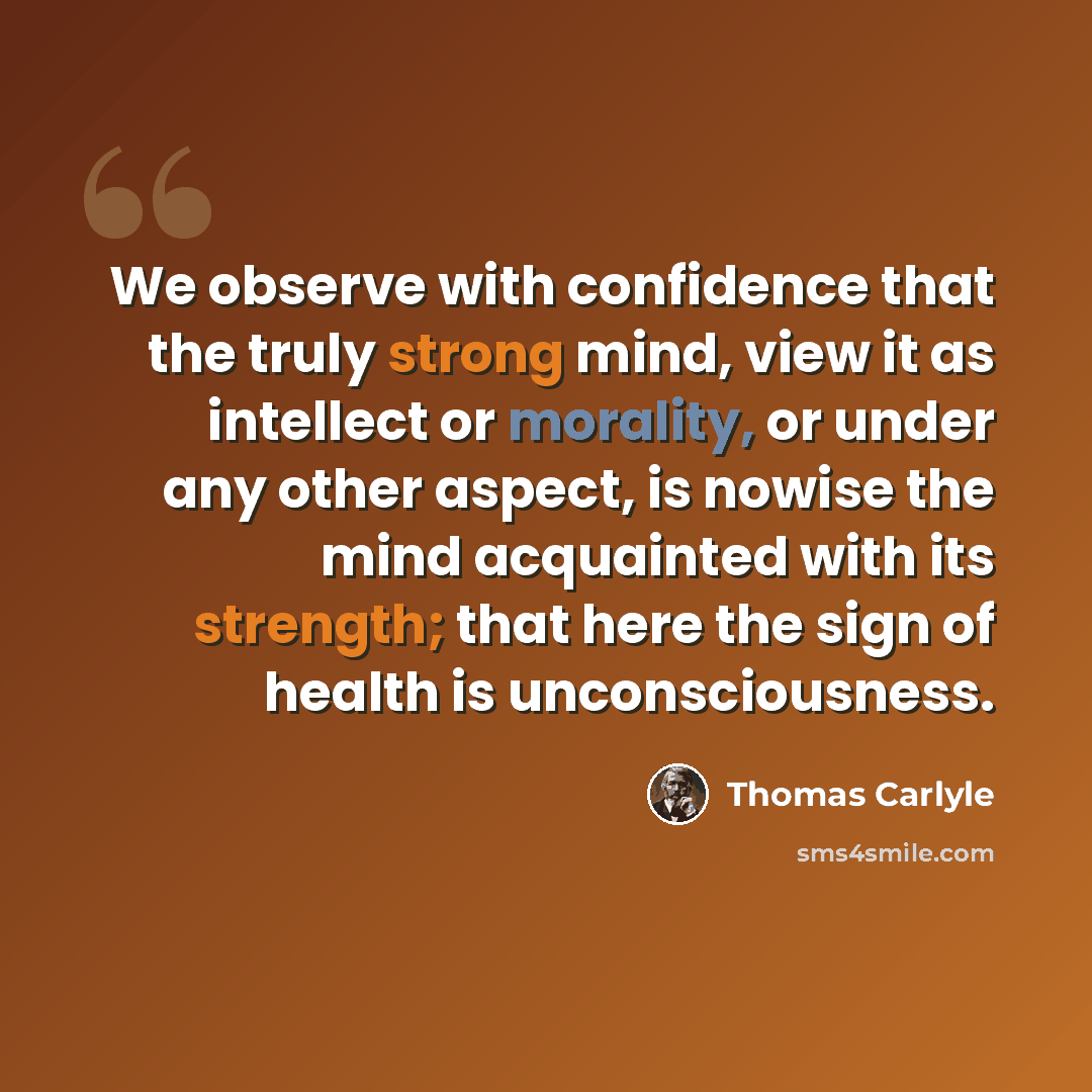 “We observe with confidence that the truly strong mind, view it as intellect or morality, or under any other aspect, is nowise the mind acquainted with its strength; that here the sign of health is unconsciousness.” quote by Thomas Carlyle