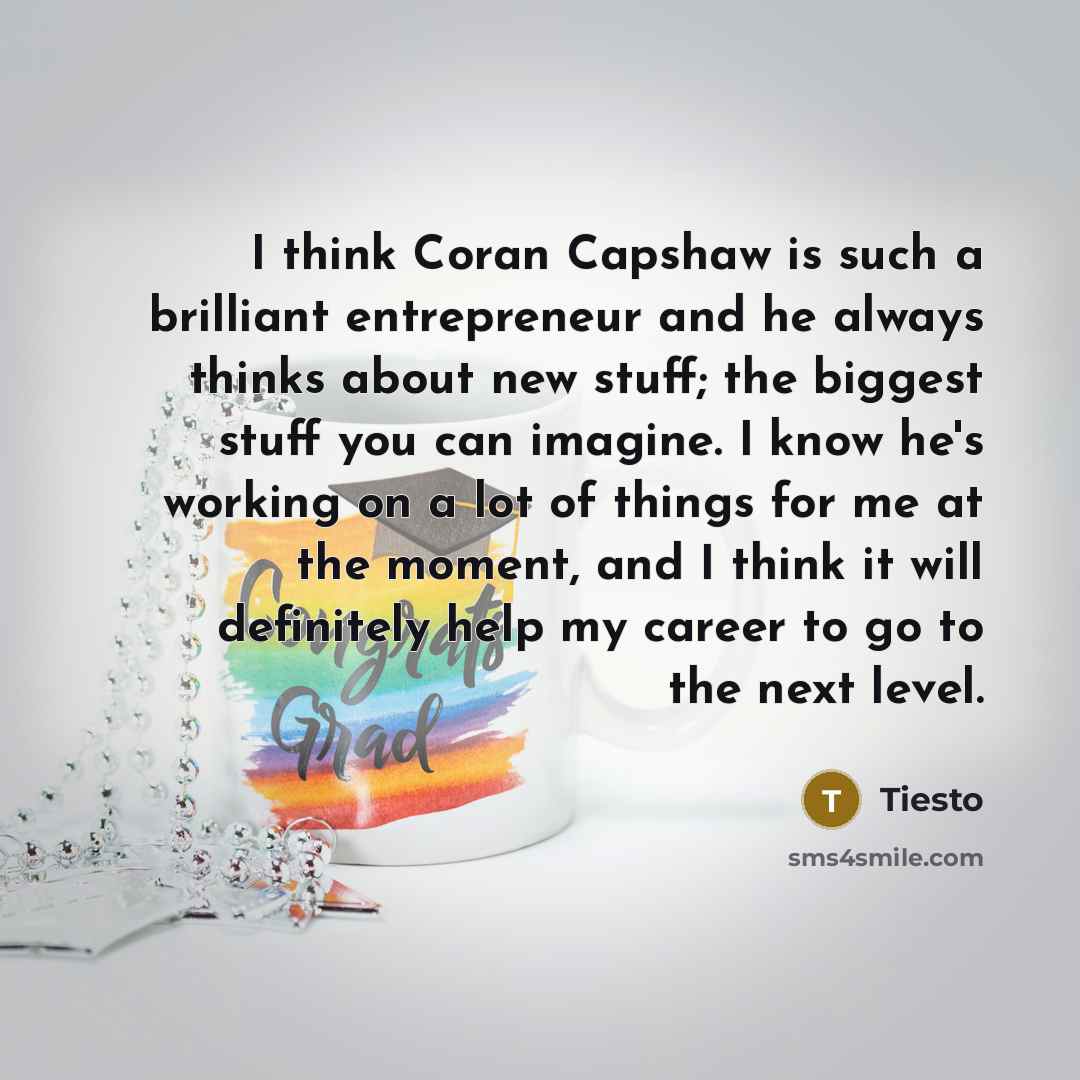 “I think Coran Capshaw is such a brilliant entrepreneur and he always thinks about new stuff; the biggest stuff you can imagine. I know he's working on a lot of things for me at the moment, and I think it will definitely help my career to go to the next level.” quote by Tiesto