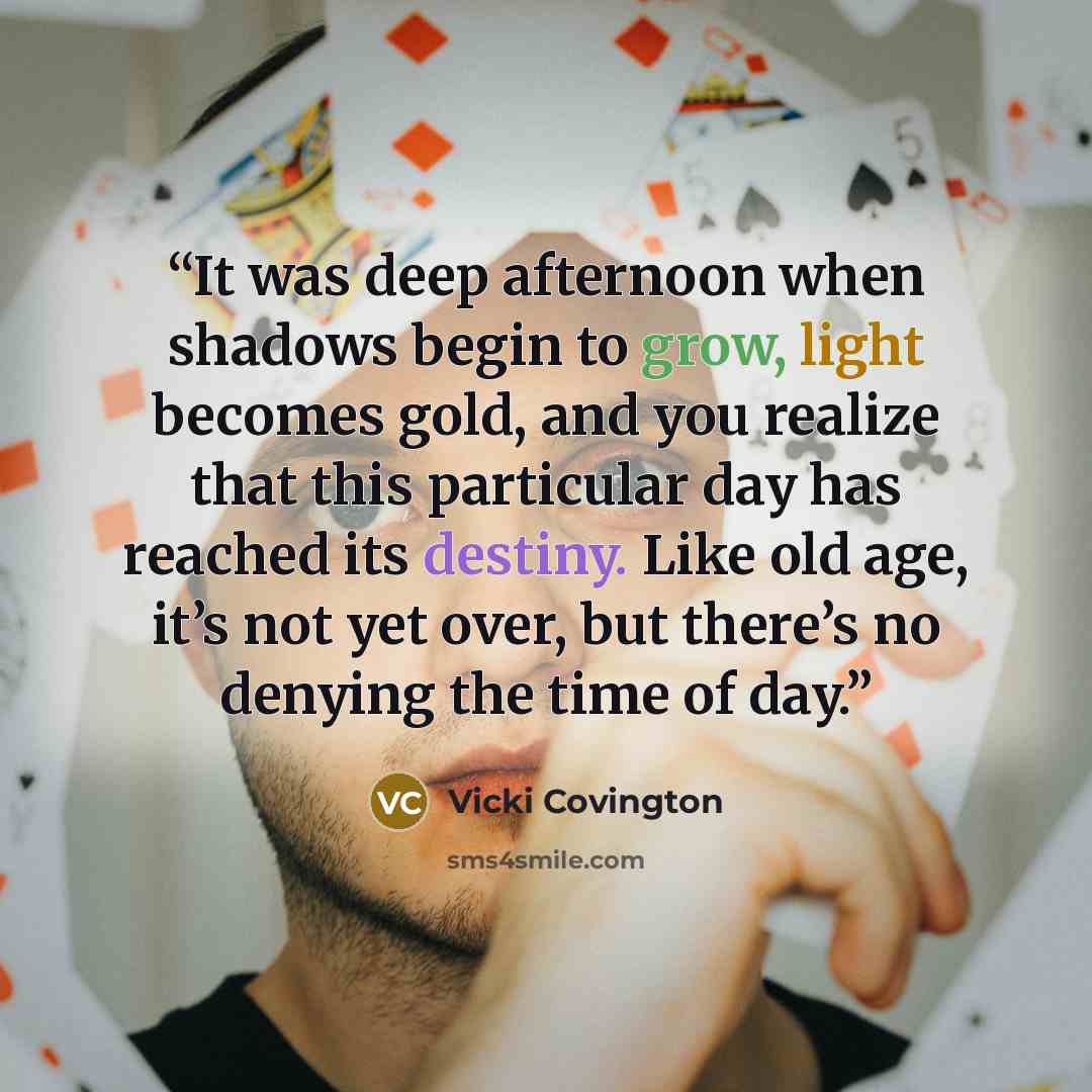 “It was deep afternoon when shadows begin to grow, light becomes gold, and you realize that this particular day has reached its destiny. Like old age, it’s not yet over, but there’s no denying the time of day.” quote by Vicki Covington