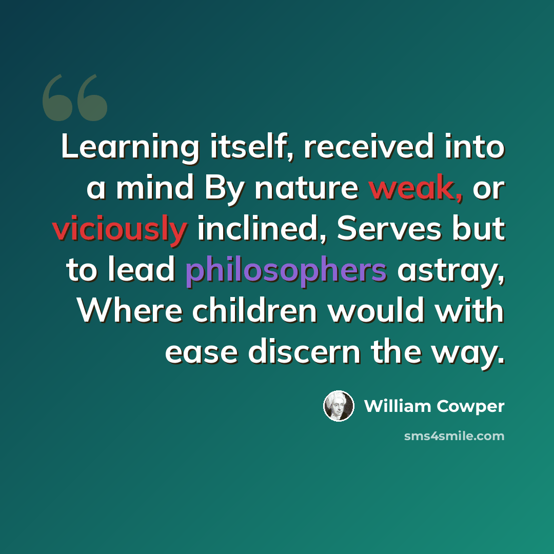 “Learning itself, received into a mind By nature weak, or viciously inclined, Serves but to lead philosophers astray, Where children would with ease discern the way.” quote by William Cowper