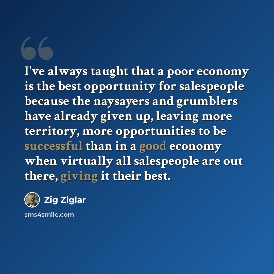 “I've always taught that a poor economy is the best opportunity for salespeople because the naysayers and grumblers have already given up, leaving more territory, more opportunities to be successful than in a good economy when virtually all salespeople are out there, giving it their best.” quote by Zig Ziglar