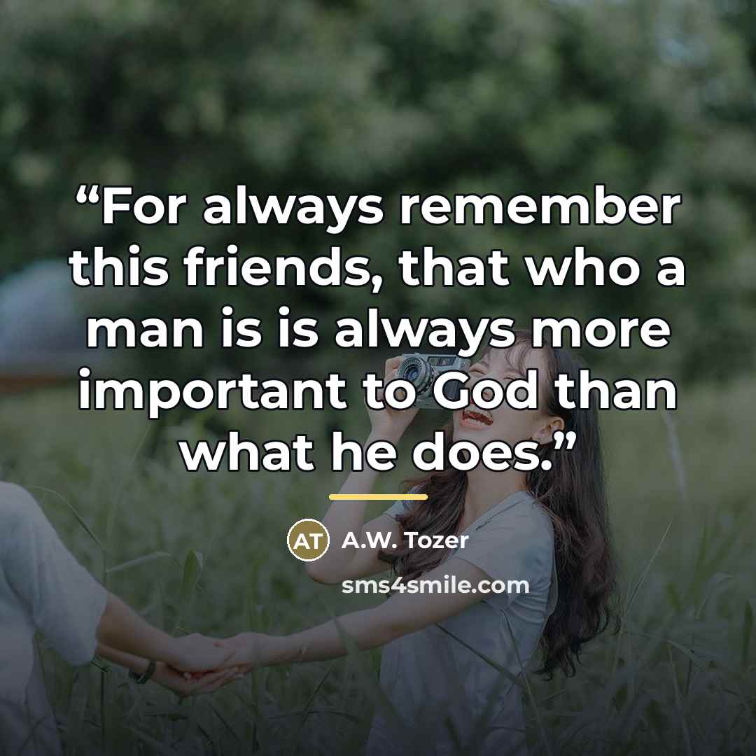 “For always remember this friends, that who a man is is always more important to God than what he does.” quote by A.W. Tozer