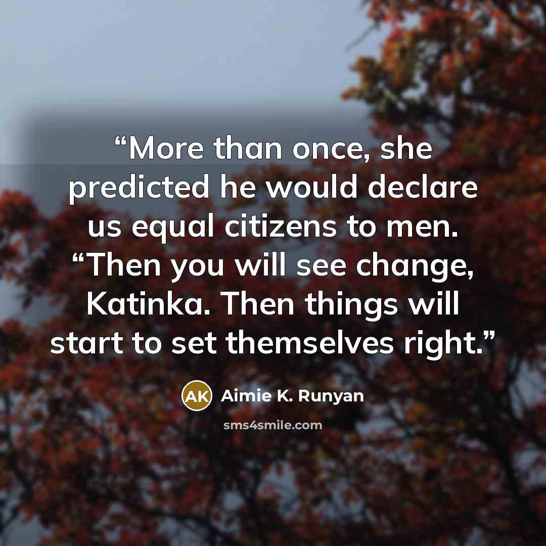 “More than once, she predicted he would declare us equal citizens to men. “Then you will see change, Katinka. Then things will start to set themselves right.” quote by Aimie K. Runyan