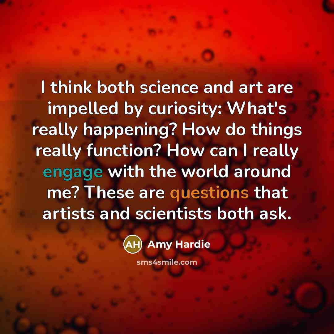 “I think both science and art are impelled by curiosity: What's really happening? How do things really function? How can I really engage with the world around me? These are questions that artists and scientists both ask.” quote by Amy Hardie