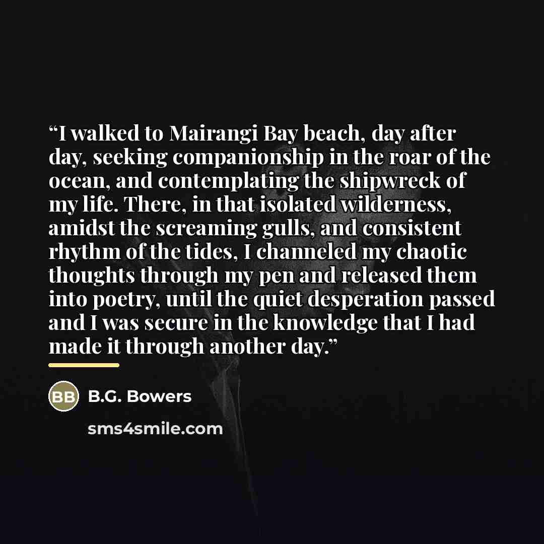 “I walked to Mairangi Bay beach, day after day, seeking companionship in the roar of the ocean, and contemplating the shipwreck of my life. There, in that isolated wilderness, amidst the screaming gulls, and consistent rhythm of the tides, I channeled my chaotic thoughts through my pen and released…” quote by B.G. Bowers