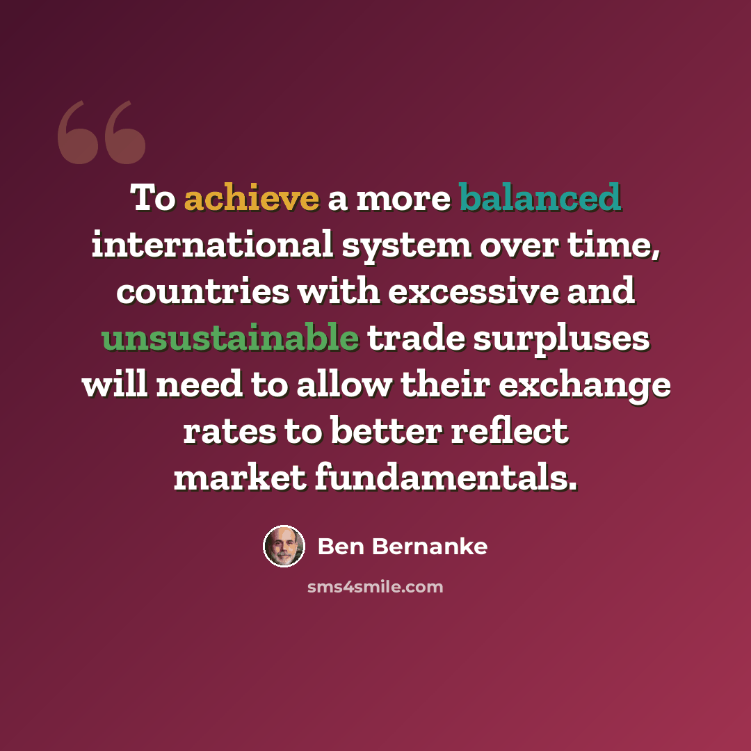 “To achieve a more balanced international system over time, countries with excessive and unsustainable trade surpluses will need to allow their exchange rates to better reflect market fundamentals.” quote by Ben Bernanke