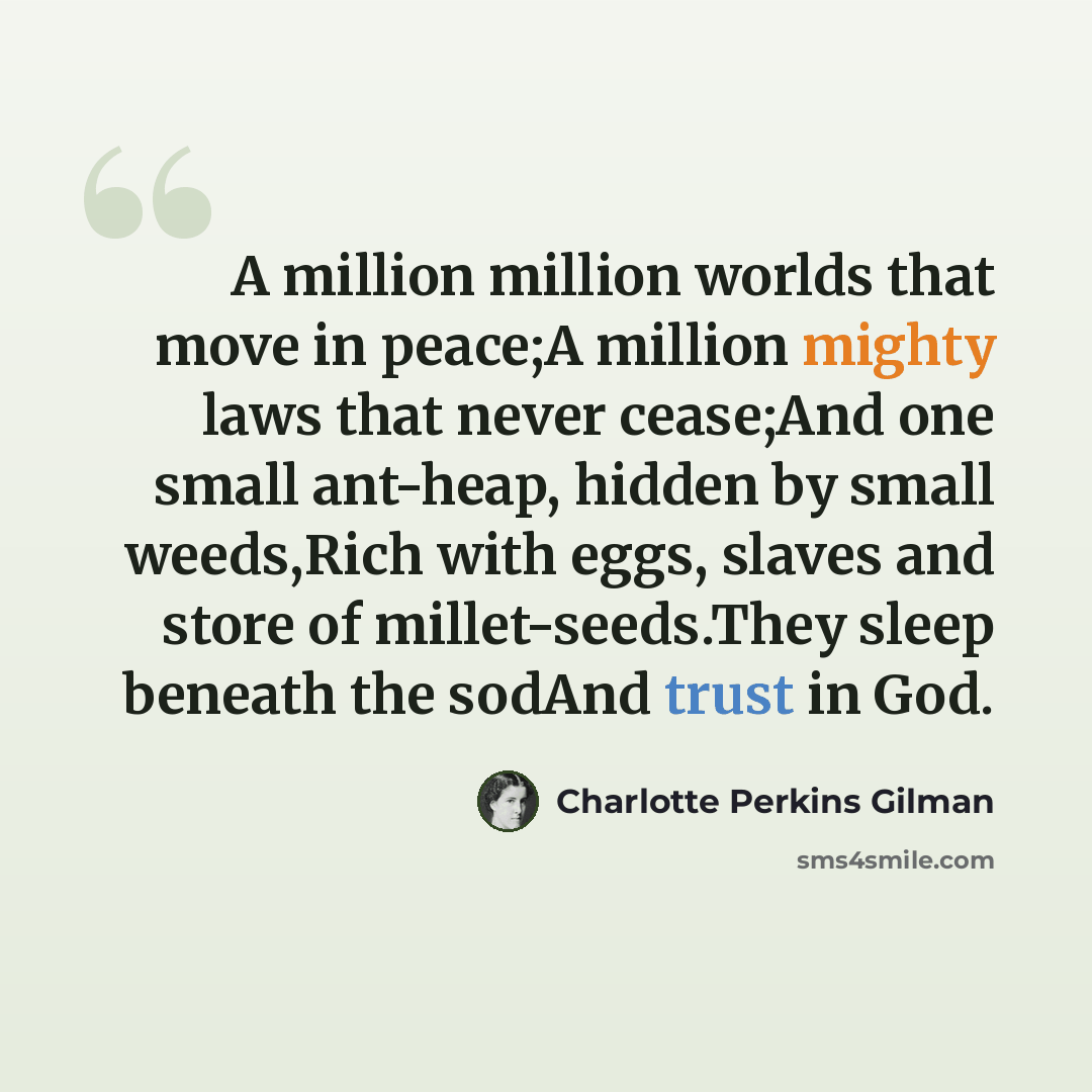 “A million million worlds that move in peace;A million mighty laws that never cease;And one small ant-heap, hidden by small weeds,Rich with eggs, slaves and store of millet-seeds.They sleep beneath the sodAnd trust in God.” quote by Charlotte Perkins Gilman