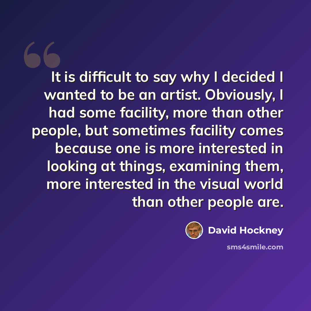 “It is difficult to say why I decided I wanted to be an artist. Obviously, I had some facility, more than other people, but sometimes facility comes because one is more interested in looking at things, examining them, more interested in the visual world than other people are.” quote by David Hockney