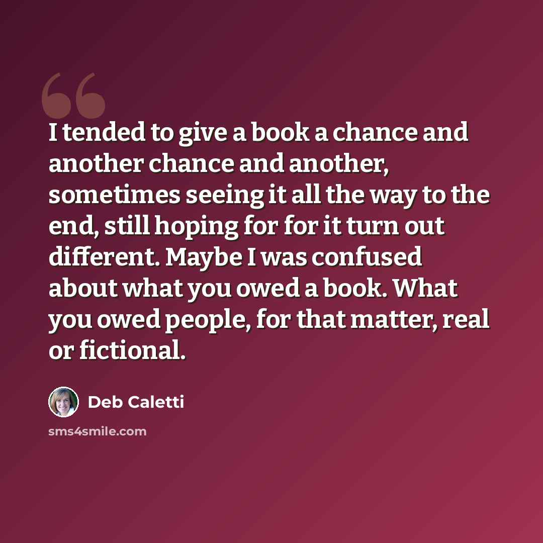 “I tended to give a book a chance and another chance and another, sometimes seeing it all the way to the end, still hoping for for it turn out different. Maybe I was confused about what you owed a book. What you owed people, for that matter, real or fictional.” quote by Deb Caletti