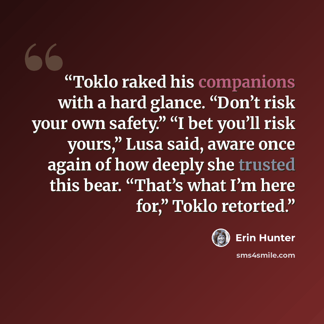 “Toklo raked his companions with a hard glance. “Don’t risk your own safety.” “I bet you’ll risk yours,” Lusa said, aware once again of how deeply she trusted this bear. “That’s what I’m here for,” Toklo retorted.” quote by Erin Hunter